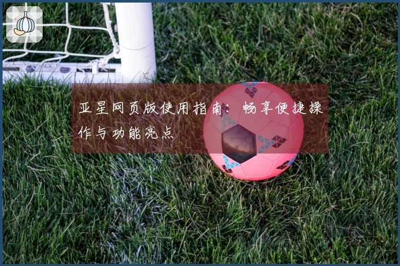 亚星网页版使用指南：畅享便捷操作与功能亮点