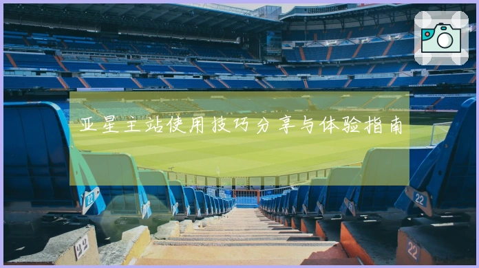 亚星主站使用技巧分享与体验指南