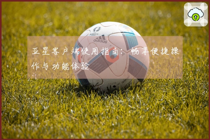 亚星客户端使用指南：畅享便捷操作与功能体验