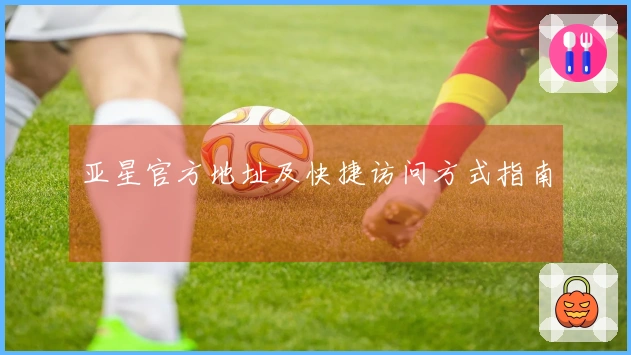 亚星官方地址及快捷访问方式指南