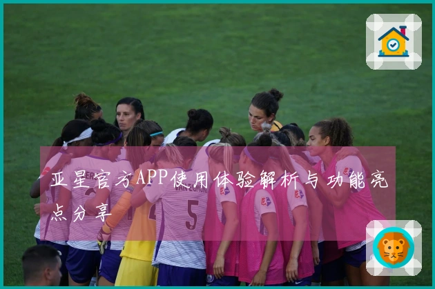 亚星官方APP使用体验解析与功能亮点分享